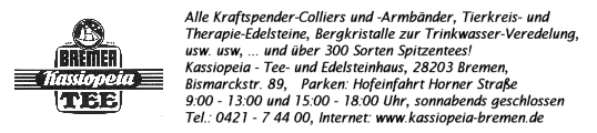 Anzeige: Kassiopeia - Tee- und Edelsteinhaus, 28203 Bremen, Bismarckstra&szlig;e 89,  Tel.: 0421 - 7 44 00, Internet: www.kassiopeia-bremen.de,  Alle Kraftspender-Colliers und Armb&auml;nder, Tierkreis- und Therapie-Edelsteine, Bergkristalle zur Trinkwasser-Veredelung, usw. usw., ... und &uuml;ber 300 Sorten Spitzentees